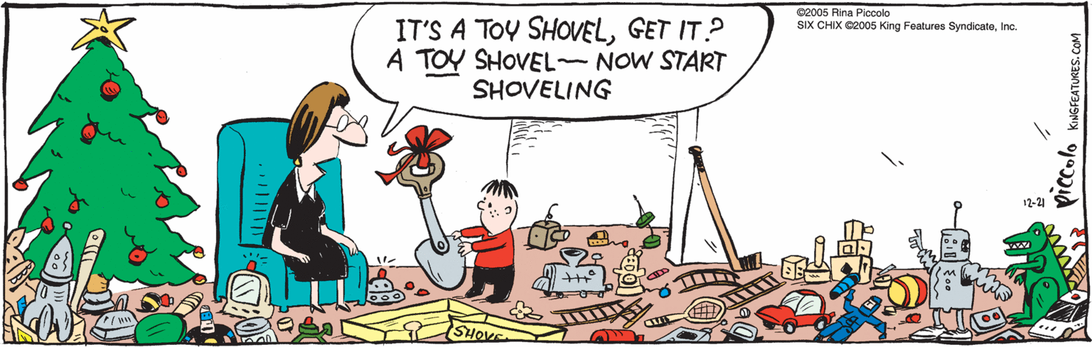 Graphics OCR: IT'S A TOY SHOVELGET IT ? A TOY SHOVEL NOW START SHOVELING SHOVEL & CaD KINGFEATURES.COM iz-21 ©2005 Rina Piccolo SIX CHIX ©2005 King Features SyndicateInc. IT'S A TOY SHOVELGET IT ? A TOY SHOVEL NOW START SHOVELING SHOVEL & CaD KINGFEATURES.COM iz-21 ©2005 Rina Piccolo SIX CHIX ©2005 King Features Syndicate