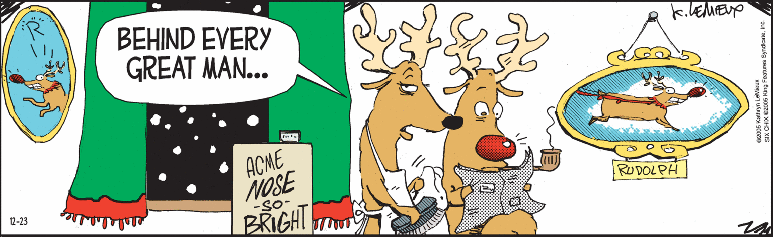 Illustration OCR: BEHIND EVERY GREAT MAN... RUDOLPH ACME NOSE -SO- BRIGHT 12-23 ©2005 Kathryn LeMieux SIX CHIX ©2005 King Features SyndicateInc. BEHIND EVERY GREAT MAN... RUDOLPH ACME NOSE -SO- BRIGHT 12-23 ©2005 Kathryn LeMieux SIX CHIX ©2005 King Features Syndicate