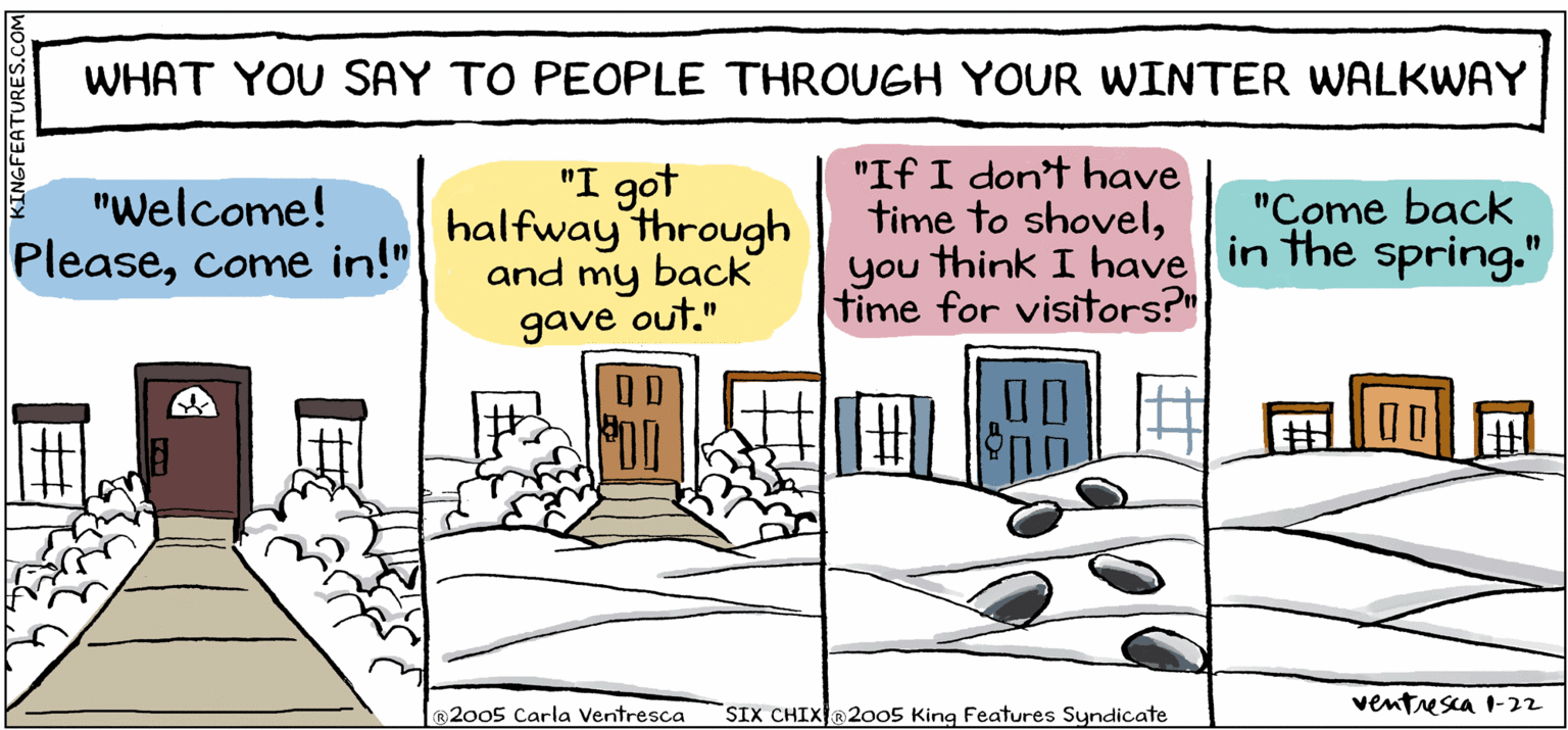 Square OCR: WHAT YOU SAY TO PEOPLE THROUGH YOUR WINTER WALKWAY "Welcome! Pleasecome in!" "I got halfway through and my back "If I don't have time to shovelyou think I have in the spring." time for visitors?" "Come back gave out." ®2005 Carla Ventresca SIX CHIX@2005 King Features Syndicate ventusca I-22 KINGFEATURES.COM WHAT YOU SAY TO PEOPLE THROUGH YOUR WINTER WALKWAY "Welcome! Pleasecome in!" "I got halfway through and my back "If I don't have time to shovelyou think I have in the spring." time for visitors?" "Come back gave out." ®2005 Carla Ventresca SIX CHIX@2005 King Features Syndicate ventusca I-22 KINGFEATURES.COM