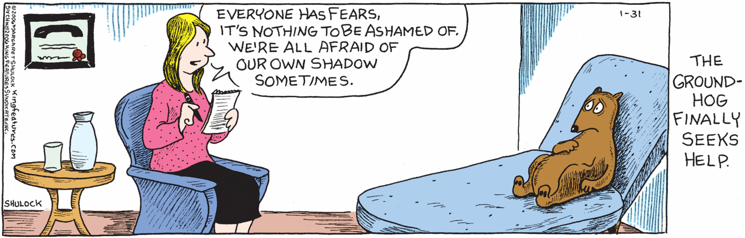 Rectangle OCR: EVERYONE HAS FEARSIT'S NOTHING TO BE ASHAMEDOF. WE'RE ALL AFRAID OF OUR OWN SHADOW SOMETIMES1-31 SHULOCK SIXCHIXO2006XING FEATURES SYNDICATE.INC.O2006MARGARET SHULOCK The groundhog finally seeks help. Kingfedtures.cOM EVERYONE HAS FEARSIT'S NOTHING TO BE ASHAMEDOF. WE'RE ALL AFRAID OF OUR OWN SHADOW SOMETIMES1-31 SHULOCK SIXCHIXO2006XING FEATURES SYNDICATE.INC.O2006MARGARET SHULOCK The groundhog finally seeks help. Kingfedtures.cOM