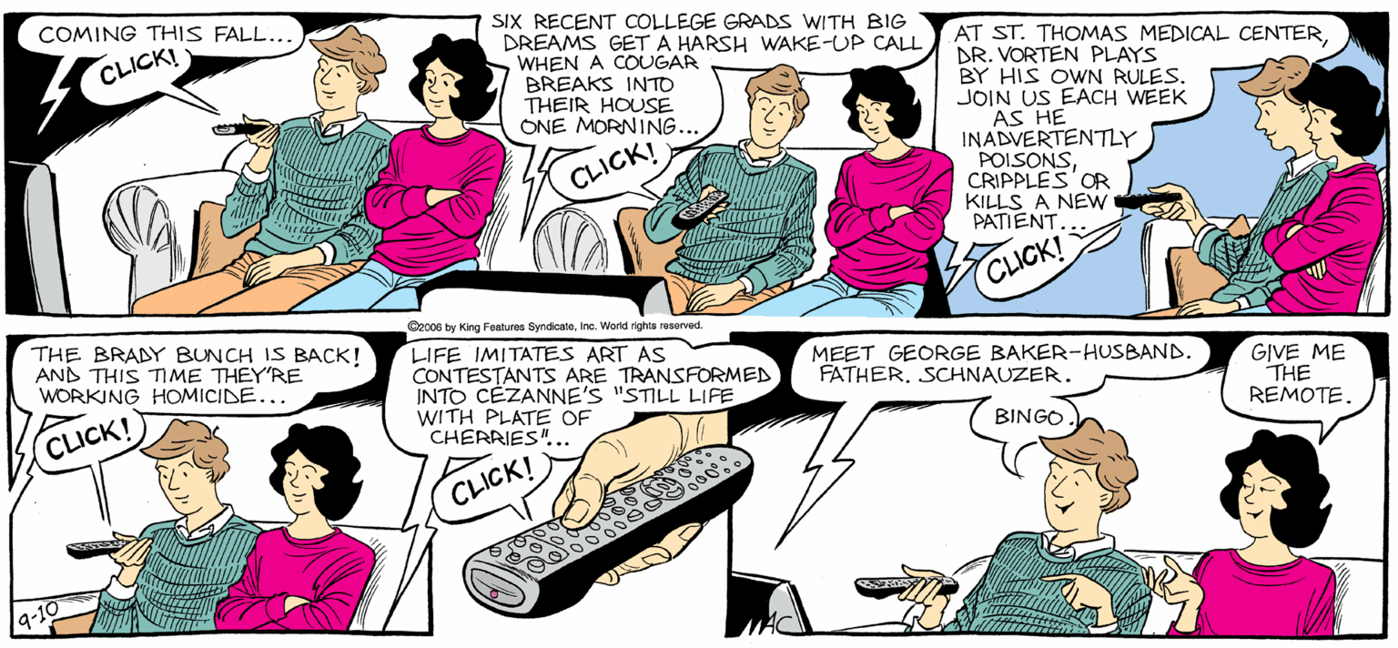 Fiction OCR: SALLY FORTH SIX RECENT COLLEGE GRADS WWITH BIG DREAMS GET A HARSH WAKE-UP CALL WHEN A COUGAR BREAKS INTO THEIR HOUSE ONE MORNING.. COMING THIS FALL... by Francesco Marciullano AT ST. THOMAS MEDICAL CENTERDR. VORTEN PLAYS BY HIS OWN RULES. JOIN US EACH WEEK AS HE INADVERTENTY POISONSCRIPPLES'OR KILLS A NEW PATIENT CLICK! ICK! IT'S FALL. IT'S TV. IT'S MAGIC TIME. Orcoe y King Pahr Syndce. eWorld ighe ered THE BRADY BUNCH IS BACK! AND THIS TIME THEYRE WORKING HOMICIDE... LIFE IMITATES ART AS CONTESTANTS ARE TRANSFORMED INTO CEZANNE'S "STILL LIFE WITH PLATE OF CHERRIES.. MEET GEORGE BAKER-HUSBAND FATHER. SCHNAUZER GIVE ME THE REMOTEBINGO. CLICK! CLICK! SALLY FORTH SIX RECENT COLLEGE GRADS WWITH BIG DREAMS GET A HARSH WAKE-UP CALL WHEN A COUGAR BREAKS INTO THEIR HOUSE ONE MORNING.. COMING THIS FALL... by Francesco Marciullano AT ST. THOMAS MEDICAL CENTERDR. VORTEN PLAYS BY HIS OWN RULES. JOIN US EACH WEEK AS HE INADVERTENTY POISONSCRIPPLES'OR KILLS A NEW PATIENT CLICK! ICK! IT'S FALL. IT'S TV. IT'S MAGIC TIME. Orcoe y King Pahr Syndce. eWorld ighe ered THE BRADY BUNCH IS BACK! AND THIS TIME THEYRE WORKING HOMICIDE... LIFE IMITATES ART AS CONTESTANTS ARE TRANSFORMED INTO CEZANNE'S "STILL LIFE WITH PLATE OF CHERRIES.. MEET GEORGE BAKER-HUSBAND FATHER. SCHNAUZER GIVE ME THE REMOTEBINGO. CLICK! CLICK!
