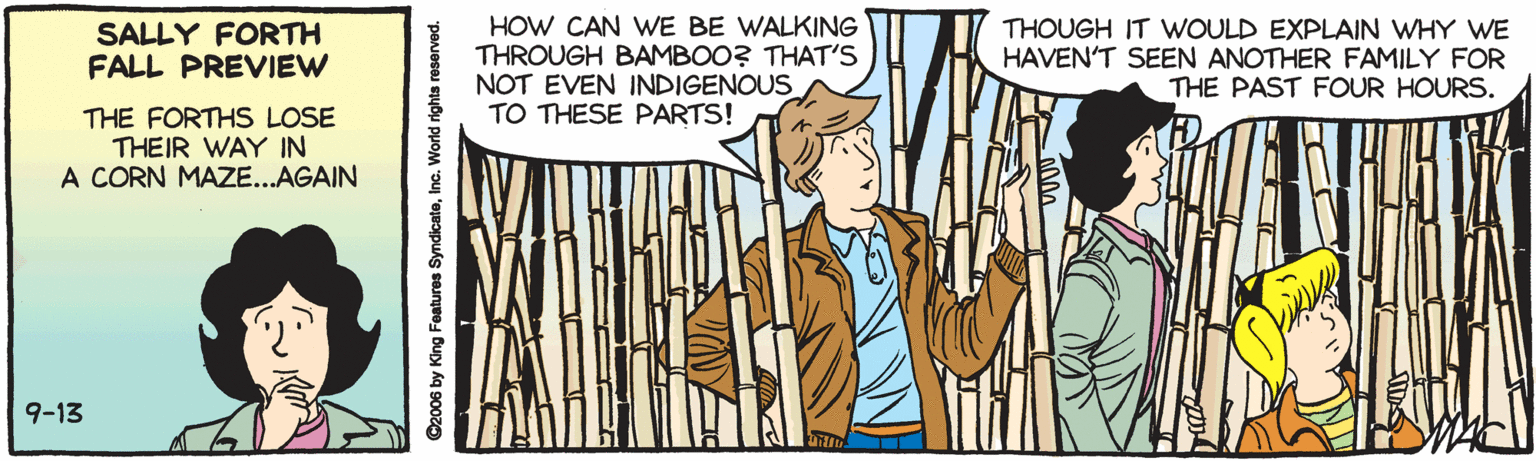 Illustration OCR: SALLY FORTH FALL PREVIEW HOW CAN WE BE WALKING THROUGH BAMBOO? THAT'S NOT EVEN INDIGENOUS TO THESE PARTS! THOUGH IT WOULD EXPLAIN WHY WE HAVEN'T SEEN ANOTHER FAMILY FOR THE PAST FOUR HOURS. THE FORTHS LOSE THEIR WAY IN A CORN MAZE...AGAIN 9-13 SALLY FORTH FALL PREVIEW HOW CAN WE BE WALKING THROUGH BAMBOO? THAT'S NOT EVEN INDIGENOUS TO THESE PARTS! THOUGH IT WOULD EXPLAIN WHY WE HAVEN'T SEEN ANOTHER FAMILY FOR THE PAST FOUR HOURS. THE FORTHS LOSE THEIR WAY IN A CORN MAZE...AGAIN 9-13