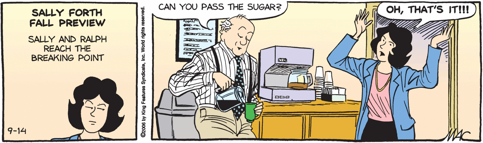 Art OCR: CAN YOU PASS THE SUGAR? OHTHAT'S IT!!! SALLY FORTH FALL PREVIEW SALLY AND RALPH REACH THE BREAKING POINT 9-14 C2006 by King Features SyndicateInc. W CAN YOU PASS THE SUGAR? OHTHAT'S IT!!! SALLY FORTH FALL PREVIEW SALLY AND RALPH REACH THE BREAKING POINT 9-14 C2006 by King Features SyndicateInc. W