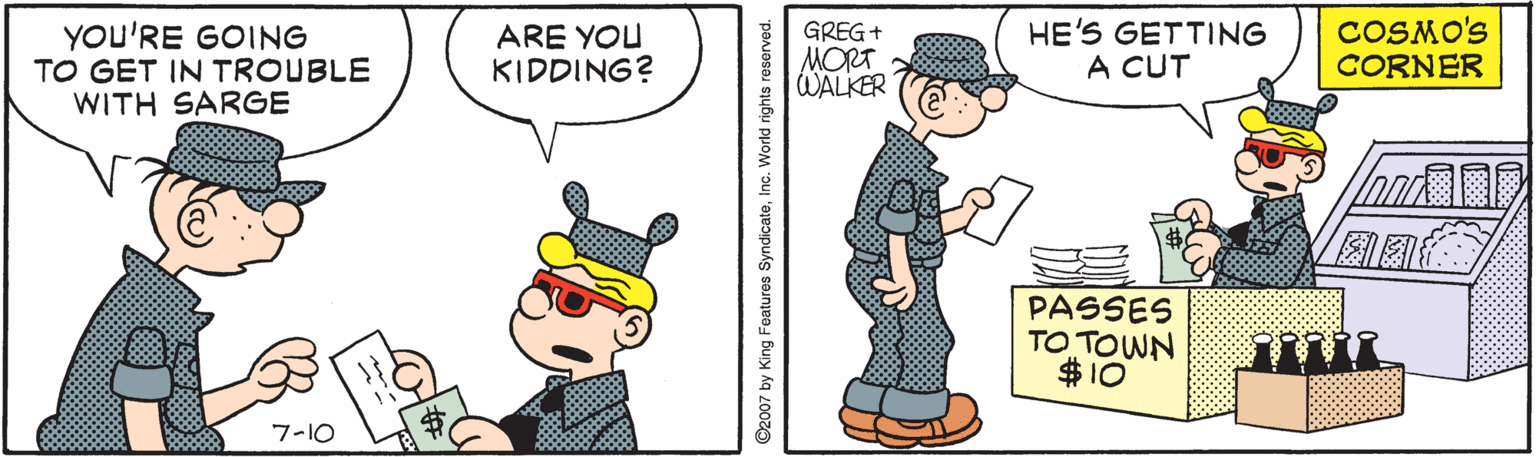 Pattern OCR: YOU'RE GOING TO GET IN TROUBLE WITH SARGE ARE YOU KIDDING? GREG+ MORT WALKER HE'S GETTING A CUT COSMO'S CORNER PASSES TO TOWN $10 7-10 paJosoJ D2007 by King Features S YOU'RE GOING TO GET IN TROUBLE WITH SARGE ARE YOU KIDDING? GREG+ MORT WALKER HE'S GETTING A CUT COSMO'S CORNER PASSES TO TOWN $10 7-10 paJosoJ D2007 by King Features S