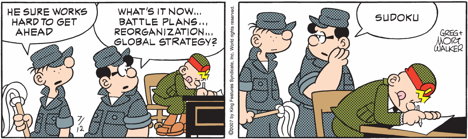 Conversation OCR: HE SURE WORKS HARD TO GET AHEAD WHAT'S IT NOW... BATTLE PLANS.. REORGANIZATION... GLOBAL STRATEGY? SUDOKU GREG+ MORT WALKER ©2007 by King Features SyndicateIno. World rights reserved. HE SURE WORKS HARD TO GET AHEAD WHAT'S IT NOW... BATTLE PLANS.. REORGANIZATION... GLOBAL STRATEGY? SUDOKU GREG+ MORT WALKER ©2007 by King Features SyndicateIno. World rights reserved.