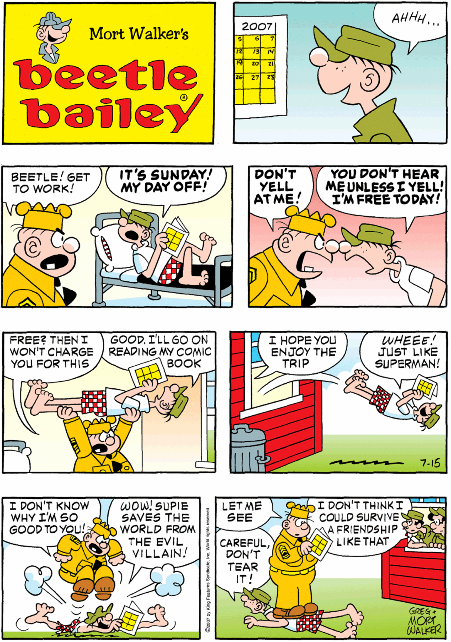 Parallel OCR: DID I HEAR A SIGH OF RELIEF OUT THERE? AHHH... 2007| Mort Walker's 13 beetle bailey 27 2 BEETLE! GET TO WORK! IT'S SUNDAY! MY DAY OFF! DON'T YELL AT ME! YOU DON'T HEAR ME UNLESSI YELL! I'M FREE TODAY! FREE? THENI WON'T CHARGE YOU FOR THIS GOOD. I'LL GO ON READING MY COMIC BOOK I HOPE YOU E???? THE TRIP WHEEE! JUST LIKE SUPERMAN! I DON'T KNOW WHY I'M SO GOOD TO YOUu! wOW!SUPIE SAVES THE WORLD FROM THE EVIL VILLAIN! hI DON'T THINKI COULD SURVIVE MA FRIENDSHIP LIKE THAT LET ME SEE CAREFULDON'T TEAR IT! GREG+ MORT WALKER 7-15 DID I HEAR A SIGH OF RELIEF OUT THERE? AHHH... 2007| Mort Walker's 13 beetle bailey 27 2 BEETLE! GET TO WORK! IT'S SUNDAY! MY DAY OFF! DON'T YELL AT ME! YOU DON'T HEAR ME UNLESSI YELL! I'M FREE TODAY! FREE? THENI WON'T CHARGE YOU FOR THIS GOOD. I'LL GO ON READING MY COMIC BOOK I HOPE YOU E???? THE TRIP WHEEE! JUST LIKE SUPERMAN! I DON'T KNOW WHY I'M SO GOOD TO YOUu! wOW!SUPIE SAVES THE WORLD FROM THE EVIL VILLAIN! hI DON'T THINKI COULD SURVIVE MA FRIENDSHIP LIKE THAT LET ME SEE CAREFULDON'T TEAR IT! GREG+ MORT WALKER 7-15
