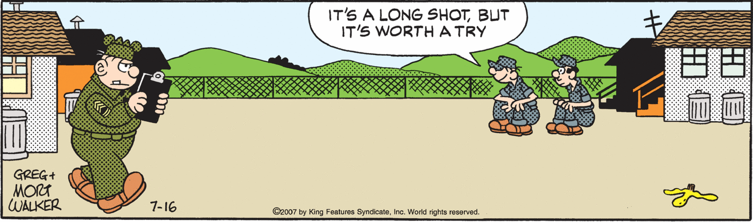 Grass OCR: IT'S A LONG SHOTBUT IT'S WORTHATRY ? ? GREG+ MORT WALKER 7-16 ©2007 by King Features SyndicateInc. World rights reserved. IT'S A LONG SHOTBUT IT'S WORTHATRY ? ? GREG+ MORT WALKER 7-16 ©2007 by King Features SyndicateInc. World rights reserved.
