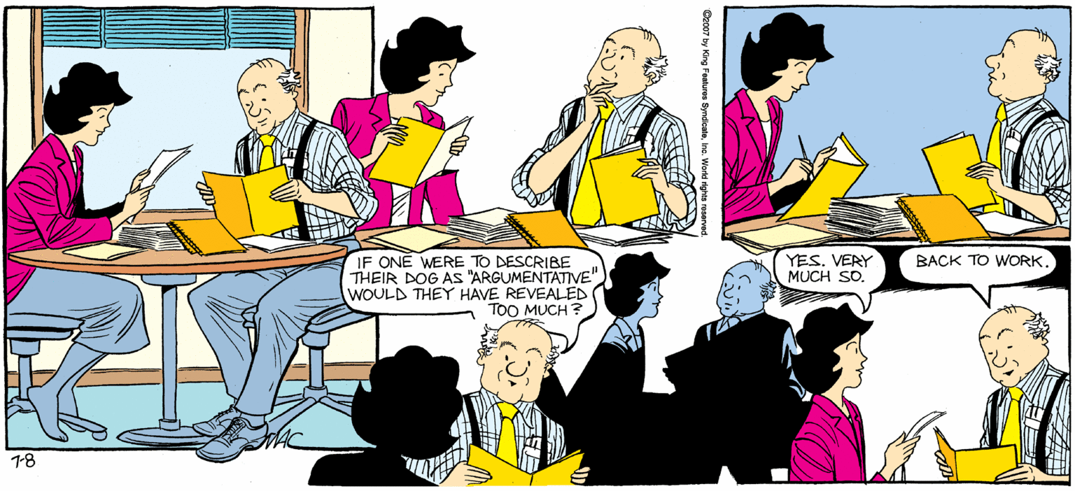 Community OCR: SALLY FORTH. by Francesco Marolullano WOWTHIS IS ONE QUALIFIED APPLICANT! WowTHIS GUY HAS A FUNNY NAME. IF ONE WERE TO DESCRIBE THEIR DOG AS "ARGUMENTATIVE" WOULD THEY HAVE REVEALED TOO MUCH ? YES. VERY MUCH SD. BACK TO WORK. SALLY FORTH. by Francesco Marolullano WOWTHIS IS ONE QUALIFIED APPLICANT! WowTHIS GUY HAS A FUNNY NAME. IF ONE WERE TO DESCRIBE THEIR DOG AS "ARGUMENTATIVE" WOULD THEY HAVE REVEALED TOO MUCH ? YES. VERY MUCH SD. BACK TO WORK.