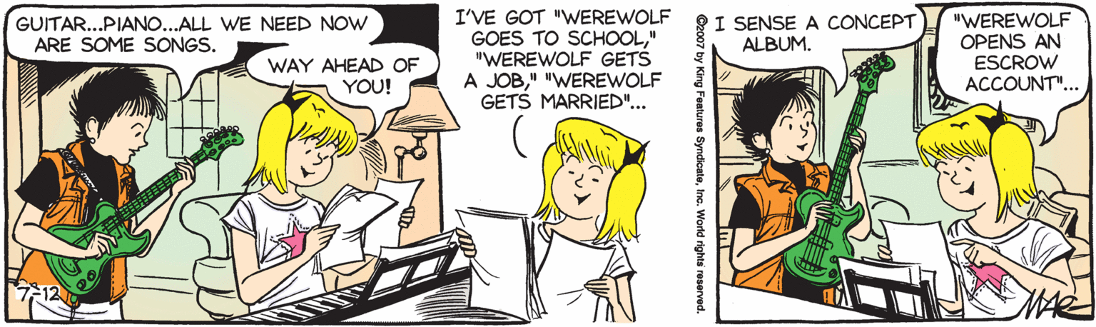 Line OCR: I'VE GOT "WEREWOLF GOES TO SCHOOL" "WEREWOLF GETS A JOB" "WEREWOLF GETS MARRIED"... I SENSE A CONCEPT ALBUM. "WEREWOLF OPENS AN ESCROW ACCOUNT"... GUITAR...PIANO...ALL WE NEED NOW ARE SOME SONGS. WAY AHEAD OF YOU! ©2007 by King Features SyndicateInc. World rights reserved. I'VE GOT "WEREWOLF GOES TO SCHOOL" "WEREWOLF GETS A JOB" "WEREWOLF GETS MARRIED"... I SENSE A CONCEPT ALBUM. "WEREWOLF OPENS AN ESCROW ACCOUNT"... GUITAR...PIANO...ALL WE NEED NOW ARE SOME SONGS. WAY AHEAD OF YOU! ©2007 by King Features SyndicateInc. World rights reserved.