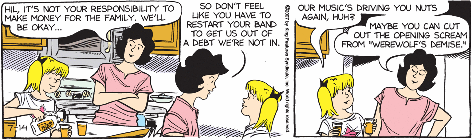 Comic book OCR: SO DON'T FEEL LIKE YOU HAVE TO RESTART YOUR BAND TO GET US OUT OF A DEBT WE'RE NOT IN. HILIT'S NOT YOUR RESPONSIBILITY TO MAKE MONEY FOR THE FAMILY. WE'LL OUR MUSIC'S DRIVING YOU NUTS AGAINHUH? MAYBE YOU CAN CUT OUT THE OPENING SCREAM FROM "WEREWOLF'S DEMISE." BE OKAY... 7-14 ©2007 by King Features SyndicaleInc. World rights reservod. SO DON'T FEEL LIKE YOU HAVE TO RESTART YOUR BAND TO GET US OUT OF A DEBT WE'RE NOT IN. HILIT'S NOT YOUR RESPONSIBILITY TO MAKE MONEY FOR THE FAMILY. WE'LL OUR MUSIC'S DRIVING YOU NUTS AGAINHUH? MAYBE YOU CAN CUT OUT THE OPENING SCREAM FROM "WEREWOLF'S DEMISE." BE OKAY... 7-14 ©2007 by King Features SyndicaleInc. World rights reservod.