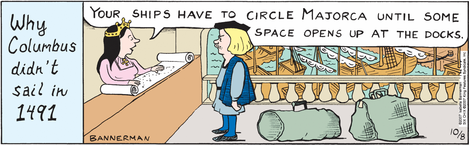 Parallel OCR: Why he didn't sail in 1491 ... YOUR SHIPS HAVE TO CIRCLE MAJORCA UNTIL SOME SPACE OPENS UP AT THE DOCKS. 10/8 ©2007 Isabella Bannerman SIX CHIX ©2007 King Features SyndicateInc. BANNERMAN Why he didn't sail in 1491 ... YOUR SHIPS HAVE TO CIRCLE MAJORCA UNTIL SOME SPACE OPENS UP AT THE DOCKS. 10/8 ©2007 Isabella Bannerman SIX CHIX ©2007 King Features SyndicateInc. BANNERMAN