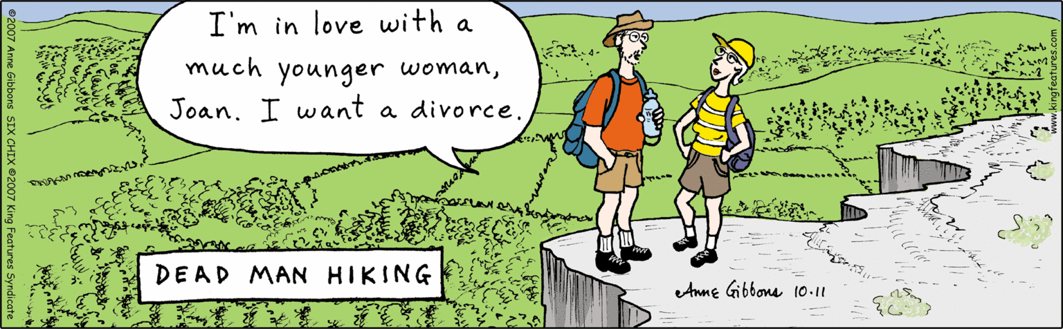 Poster OCR: I'm in love with a much younger womanJoan. I want a divorce. Anne Gibbons 10.11 DEAD MAN HIKING ©2007 Anne Gibbons SIX CHIX ©2007 King Features Syndicate www.kingfeatures.com I'm in love with a much younger womanJoan. I want a divorce. Anne Gibbons 10.11 DEAD MAN HIKING ©2007 Anne Gibbons SIX CHIX ©2007 King Features Syndicate www.kingfeatures.com