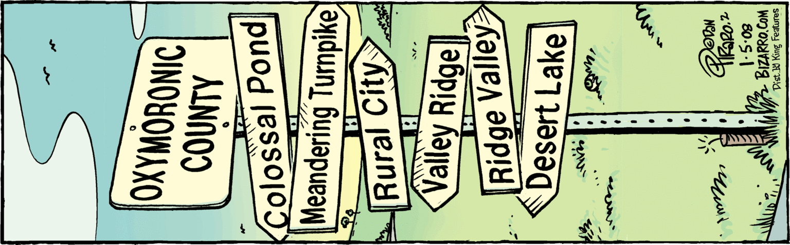 Publication OCR: OXYMORONIC COUNTY Colossal Pond Meandering Turnpike Rural City Valley Ridge Ridge Valley Desert Lake BizaRRO. COM l:5:08 Dist.H King Features OXYMORONIC COUNTY Colossal Pond Meandering Turnpike Rural City Valley Ridge Ridge Valley Desert Lake BizaRRO. COM l:5:08 Dist.H King Features