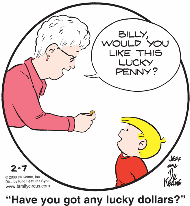 Organ OCR: BILLYWOULD YOU LIKE THIS LUCKY PENNY? JEFF ane 2-7 In © 2008 Bil KeaneInc. Dist. by King Features Synd. www.familycircus.com "Have you got any lucky dollars?" BILLYWOULD YOU LIKE THIS LUCKY PENNY? JEFF ane 2-7 In © 2008 Bil KeaneInc. Dist. by King Features Synd. www.familycircus.com "Have you got any lucky dollars?"