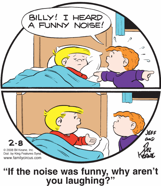 Interaction OCR: BILLY! I HEARD A FUNNY NOISE! JEFF and 2-8 © 2008 Bil KeaneInc. Dist. by King Features Synd. www.familycircus.com KAE "If the noise was funnywhy aren't you laughing?" 55 BILLY! I HEARD A FUNNY NOISE! JEFF and 2-8 © 2008 Bil KeaneInc. Dist. by King Features Synd. www.familycircus.com KAE "If the noise was funnywhy aren't you laughing?" 55