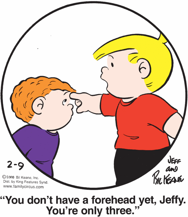 Organ OCR: JEFF 2-9 and ©2008 Bil KeaneInc. Dist. by King Features Synd. www.familycircus.com "You don't have a forehead yetJeffy. You're only three. JEFF 2-9 and ©2008 Bil KeaneInc. Dist. by King Features Synd. www.familycircus.com "You don't have a forehead yetJeffy. You're only three.