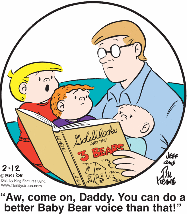 Organism OCR: AND THE 3 BEARS JEFF any 2-12 © BKI OB Dist. by King Features Synd. www.familycircus.com AwDaddy. You can do a better Baby Bear voice than that!" 55 AND THE 3 BEARS JEFF any 2-12 © BKI OB Dist. by King Features Synd. www.familycircus.com Awcome onDaddy. You can do a better Baby Bear voice than that!" 55