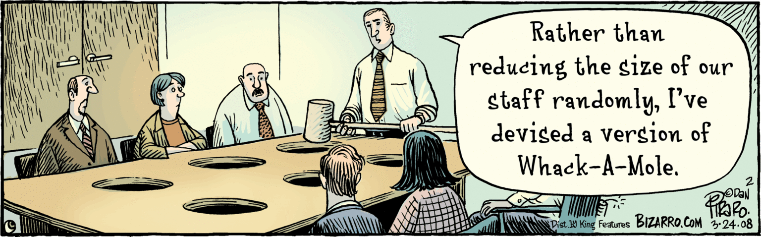 Illustration OCR: Rather than reducing the size of our staff randomlyI've devised a version of Whack-A-Mole. 14rapo. BIZARRO.COM 3.24.08 Dist W King Features Rather than reducing the size of our staff randomlyI've devised a version of Whack-A-Mole. 14rapo. BIZARRO.COM 3.24.08 Dist W King Features