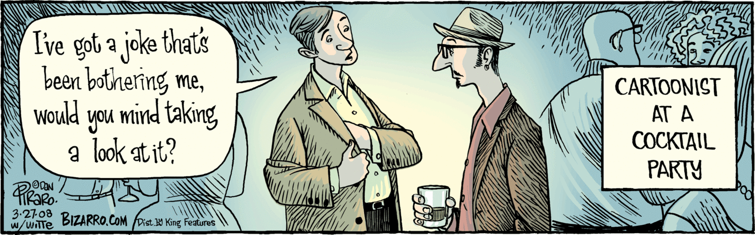 Font OCR: Ive got a joke thats been bothering mewould you mind taking a look at it? CARTOONIST AT A COCKTAIL PARTY ©PENITIARO.327:08 BIZARRO.COM Dist. W King Featres Ive got a joke thats been bothering mewould you mind taking a look at it? CARTOONIST AT A COCKTAIL PARTY ©PENITIARO.327:08 BIZARRO.COM Dist. W King Featres