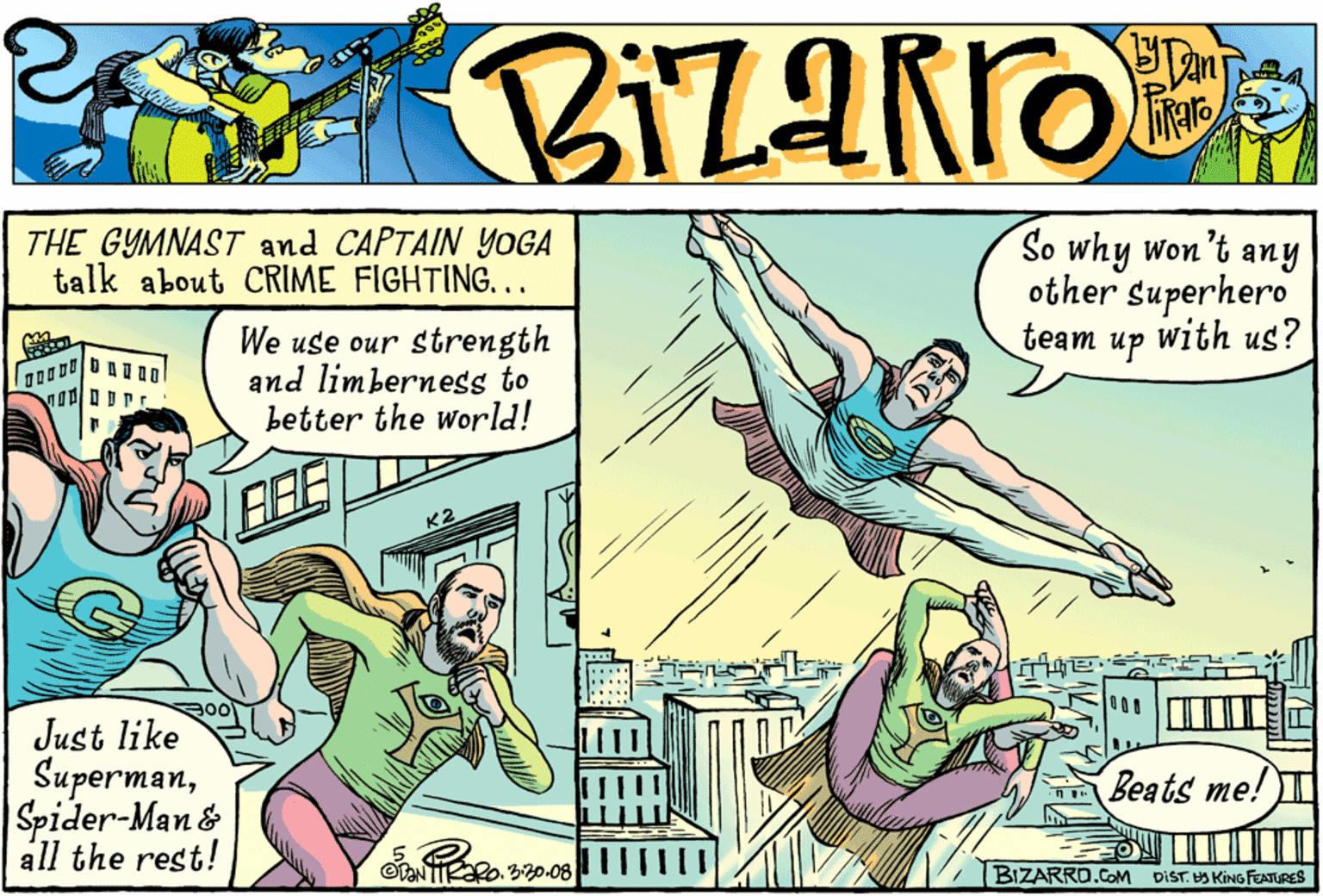 Parallel OCR: THE GYMNAST and CAPTAIN YOGA talk about CRIME FIGHTING... So why won't any other superhero with us? team We use our strength and limberness to better the world! up K2 Just like SupermanSpider-Man& STe all the rest! Beats me! OTENTIRARO. 320.08 BIZARRO.COM DIST. HA KING FEATRES THE GYMNAST and CAPTAIN YOGA talk about CRIME FIGHTING... So why won't any other superhero with us? team We use our strength and limberness to better the world! up K2 Just like SupermanSpider-Man& STe all the rest! Beats me! OTENTIRARO. 320.08 BIZARRO.COM DIST. HA KING FEATRES