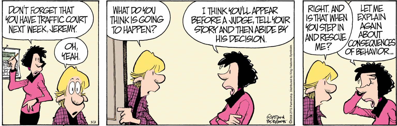 Fiction OCR: LET ME ISTHAT WHEN ) EXPLAIN AGAIN ABOUT CONSEQUENCES OF BEHAVIOR. RIGHT. AND DON'T FORGET THAT YOU HAVE TRAFFIC COURT NEXT WEEKJEREMY. WHAT DO YOU THINK IS GOING TO HAPPEN? I THINK YOUL APPEAR BEFORE A JUDGETELLYOUR STORY AND THEN ABIDE BY HIS DECISION. YOU STEP IN AND RESCUE ME? OHYEAH. Scotand LET ME ISTHAT WHEN ) EXPLAIN AGAIN ABOUT CONSEQUENCES OF BEHAVIOR. RIGHT. AND DON'T FORGET THAT YOU HAVE TRAFFIC COURT NEXT WEEKJEREMY. WHAT DO YOU THINK IS GOING TO HAPPEN? I THINK YOUL APPEAR BEFORE A JUDGETELLYOUR STORY AND THEN ABIDE BY HIS DECISION. YOU STEP IN AND RESCUE ME? OHYEAH. Scotand