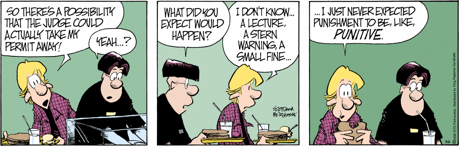 Cartoon OCR: SO THERE'S A POSSIBILITY THAT THE JUDGE COULD ACTUALLY TAKE MY PERMIT AWAY! WHAT DID KOU EXPECT WOULD HAPPEN? IDONT KNOW. A LECTUREA STERN WARNINGA SMALL FINE. .I JUST NEVER EXPECTED PUNISHMENT TO BEPUNITIVE. KEAH.? SO THERE'S A POSSIBILITY THAT THE JUDGE COULD ACTUALLY TAKE MY PERMIT AWAY! WHAT DID KOU EXPECT WOULD HAPPEN? IDONT KNOW. A LECTUREA STERN WARNINGA SMALL FINE. .I JUST NEVER EXPECTED PUNISHMENT TO BEPUNITIVE. KEAH.?