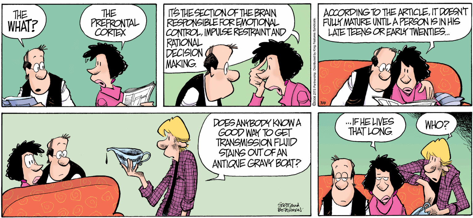 Fiction OCR: ACCORDING TO THE ARTICLEIT DOESN'T FULLK MATURE UNTIL A PERSON IS IN HIS LATE TEENS OR EARLY TWENTIES. TS THE SECTIONOFTHE BRAIN RESPONSIBLE FOREMOTIONAL CONTROLIMPULSERESTRAINTAND RATIONAL DECISION MAKING. THE WHAT? THE PREFRONTAL CORTEX .FHE LIVES THAT LONG. DOES ANYBODY KNOWA GOOD WAY TO GET TRANSMISSION FLUID STAINS OUT OF AN ANTIQUE GRAVY BOAT? WHO? ACCORDING TO THE ARTICLEIT DOESN'T FULLK MATURE UNTIL A PERSON IS IN HIS LATE TEENS OR EARLY TWENTIES. TS THE SECTIONOFTHE BRAIN RESPONSIBLE FOREMOTIONAL CONTROLIMPULSERESTRAINTAND RATIONAL DECISION MAKING. THE WHAT? THE PREFRONTAL CORTEX .FHE LIVES THAT LONG. DOES ANYBODY KNOWA GOOD WAY TO GET TRANSMISSION FLUID STAINS OUT OF AN ANTIQUE GRAVY BOAT? WHO?