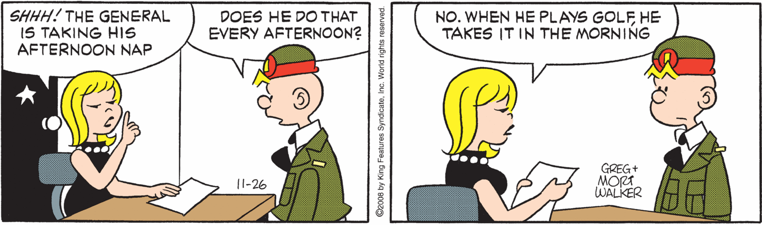Rectangle OCR: SHHH! THE GENERAL IS TAKING HIS AFTERNOON NAP DOES HE DO THAT EVERY AFTERNOON? NO. WHEN HE PLAYS GOLFHE TAKES IT IN THE MORNING GREG+ MORT WALKER 11-26 ©2008 by King Features SyndicateInc. World rights reserved. SHHH! THE GENERAL IS TAKING HIS AFTERNOON NAP DOES HE DO THAT EVERY AFTERNOON? NO. WHEN HE PLAYS GOLFHE TAKES IT IN THE MORNING GREG+ MORT WALKER 11-26 ©2008 by King Features SyndicateInc. World rights reserved.