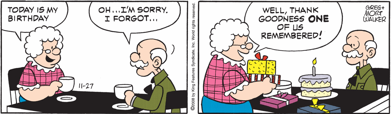 Happy OCR: OH...I'M SORRY. I FORGOT... GREG+ MORT WALKER WELLTHANK GOODNESS ONE OF US REMEMBERED! TODAY IS MY BIRTHDAY 11-27 ©2008 by King Features SyndicateInc. World rights reserved. OH...I'M SORRY. I FORGOT... GREG+ MORT WALKER WELLTHANK GOODNESS ONE OF US REMEMBERED! TODAY IS MY BIRTHDAY 11-27 ©2008 by King Features SyndicateInc. World rights reserved.