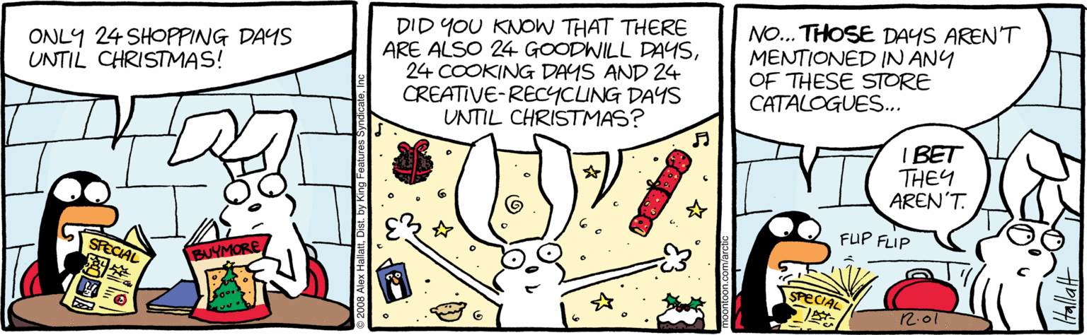 Rabbits and Hares OCR: DID YOU KNOW THAT THERE ARE ALSO 24 GOODWILL DAYS24 COOKING DAYS AND 24 CREATIVE-RECYCING DAYS UNTIL CHRISTMAS? NO... THOSE DAYS AREN'T MENTIONED IN ANY OF THESE STORE CATALOGUES.. ONLY 24 SHOPPING DAYS UNTIL CHRISTMAS! ? I BET THEY AREN'T. FUP FLIP SFECIAL BUYMORE SPECIAL 2.01 2008 Alex Hallatby DID YOU KNOW THAT THERE ARE ALSO 24 GOODWILL DAYS24 COOKING DAYS AND 24 CREATIVE-RECYCING DAYS UNTIL CHRISTMAS? NO... THOSE DAYS AREN'T MENTIONED IN ANY OF THESE STORE CATALOGUES.. ONLY 24 SHOPPING DAYS UNTIL CHRISTMAS! ? I BET THEY AREN'T. FUP FLIP SFECIAL BUYMORE SPECIAL 2.01 2008 Alex Hallat