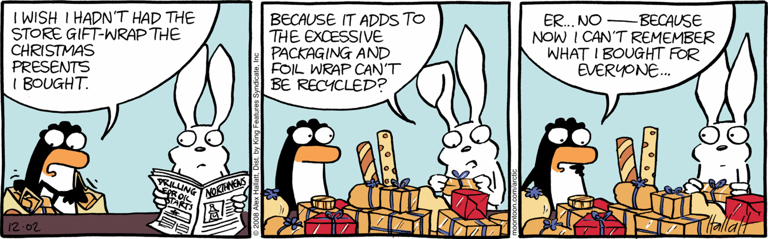 Drawing OCR: I WISH I HADN'T HAD THE STORE GIFT-WRAP THE CHRISTMAS PRESENTS I BOUGHT. BECAUSE IT ADDS TO THE EXCESSIVE PACKAGING AND FOIL WRAP CAN'T BE RECYCLED? ER..NO NOW I CAN'T REMEMBER WHAT I BOUGHT FOR EVERYONE. -BECAUSE VRILUNG NOKTHNENS 12.02 Dist. by King Features I WISH I HADN'T HAD THE STORE GIFT-WRAP THE CHRISTMAS PRESENTS I BOUGHT. BECAUSE IT ADDS TO THE EXCESSIVE PACKAGING AND FOIL WRAP CAN'T BE RECYCLED? ER..NO NOW I CAN'T REMEMBER WHAT I BOUGHT FOR EVERYONE. -BECAUSE VRILUNG NOKTHNENS 12.02 Dist. by King Features