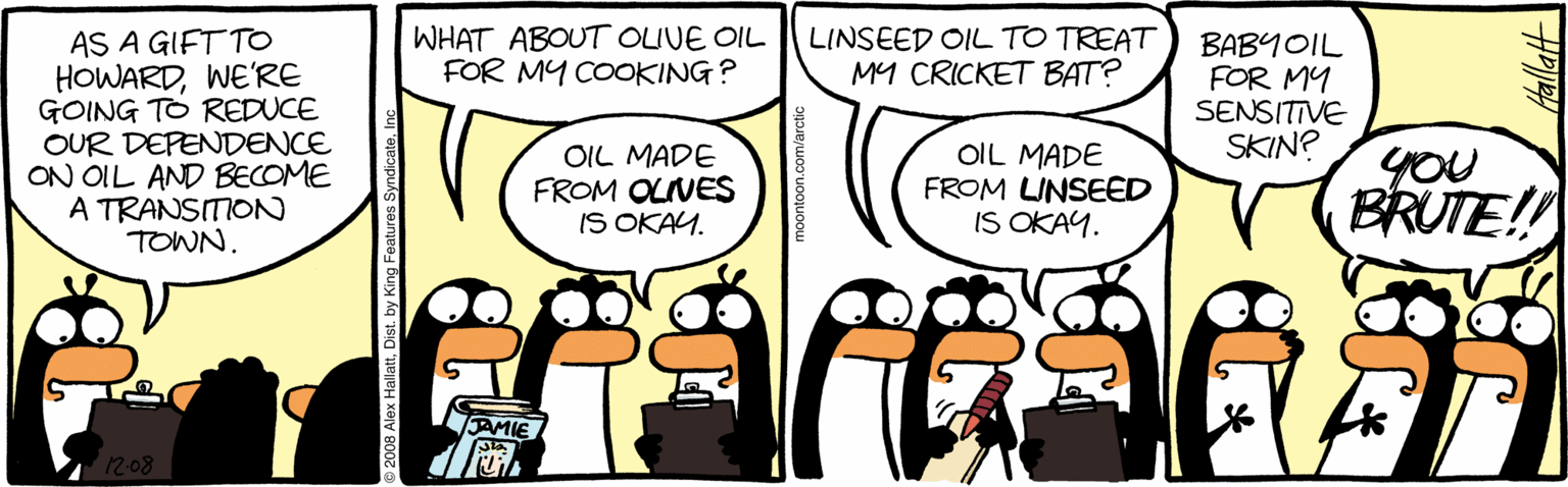 Drawing OCR: AS A GIFT TO HOWARDWE'RE GOING TO REDUCE OUR DEPENDENCE ON OIL AND BECOME A TRANSITION TOWN. WHAT ABOUT OLIVE OIL FOR MY COOKING? LINSEED OIL TO TREAT MY CRICKET BAT? BABYOIL FOR MY SENSITIVE SKIN? OIL MADE FROM OLIVES IS OKAY. OIL MADE FROM LINSEED IS OKAY. you BRUTE!! 208 By AS A GIFT TO HOWARDWE'RE GOING TO REDUCE OUR DEPENDENCE ON OIL AND BECOME A TRANSITION TOWN. WHAT ABOUT OLIVE OIL FOR MY COOKING? LINSEED OIL TO TREAT MY CRICKET BAT? BABYOIL FOR MY SENSITIVE SKIN? OIL MADE FROM OLIVES IS OKAY. OIL MADE FROM LINSEED IS OKAY. you BRUTE!! 208 By
