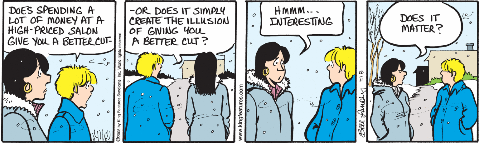Conversation OCR: DOES SPENDING A LOT OF MONEY AT A HIGH-PRICED SALON GIVE You A BETTER CUT- -OR DOES IT SIMPLY CREATE THE ILLUSION OF GIVING You A BETTER CUT? HMmm... INTERESTING DOES IT MATTER? www.kingfeatures Bell Aunoln 1 DOES SPENDING A LOT OF MONEY AT A HIGH-PRICED SALON GIVE You A BETTER CUT- -OR DOES IT SIMPLY CREATE THE ILLUSION OF GIVING You A BETTER CUT? HMmm... INTERESTING DOES IT MATTER? www.kingfeatures Bell Aunoln 1
