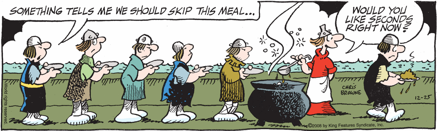 Artwork OCR: SOMETHING TELLS ME WE SHOULD SKIP THIS MEAL... WOULD YOU LIKE SECONDS RIGHT NOW ? CHRIS BROWNE 12-25 C2008 by King Features SyndicateInc. SOMETHING TELLS ME WE SHOULD SKIP THIS MEAL... WOULD YOU LIKE SECONDS RIGHT NOW ? CHRIS BROWNE 12-25 C2008 by King Features Syndicate