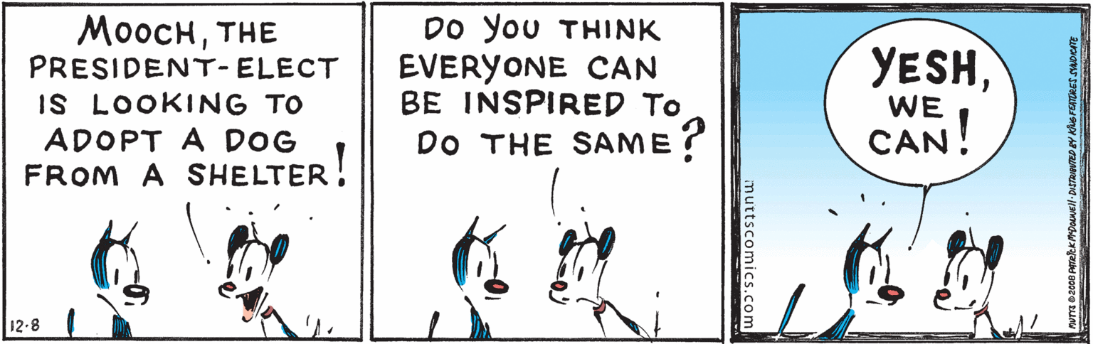 Illustration OCR: MooCHTHE PRESIDENT- ELECT IS LOOKING TO ADOPT A DOG FROM A SHELTER! DO You THINK EVERYONE CAN BE INSPIRED To YESHWE DO THE SAME ? CAN! 12-8 muttscomics.com MooCHTHE PRESIDENT- ELECT IS LOOKING TO ADOPT A DOG FROM A SHELTER! DO You THINK EVERYONE CAN BE INSPIRED To YESHWE DO THE SAME ? CAN! 12-8 muttscomics.com
