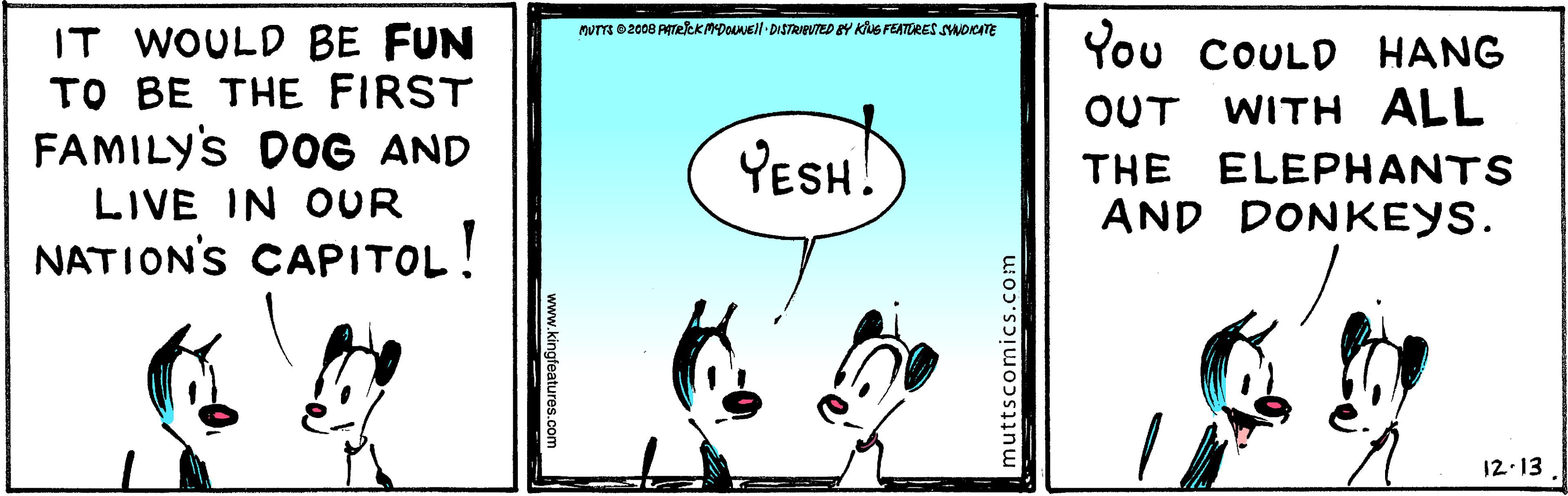 Slope OCR: IT WOULD BE FUN TO BE THE FIRST FAMILY'S DOG AND PUTTE 02008 PAreeKADOuNEll DISTRIBUTED BY KluS FEATORESSMOCTE You COULD HANG OUT WITH ALL YESH! THE ELEPHANTS AND DONKEYS. LIVE IN OUR NATION'S CAPITOL! 12.13. muttscomics.com www.kingfeatures.com IT WOULD BE FUN TO BE THE FIRST FAMILY'S DOG AND PUTTE 02008 PAreeKADOuNEll DISTRIBUTED BY KluS FEATORESSMOCTE You COULD HANG OUT WITH ALL YESH! THE ELEPHANTS AND DONKEYS. LIVE IN OUR NATION'S CAPITOL! 12.13. muttscomics.com www.kingfeatures.com
