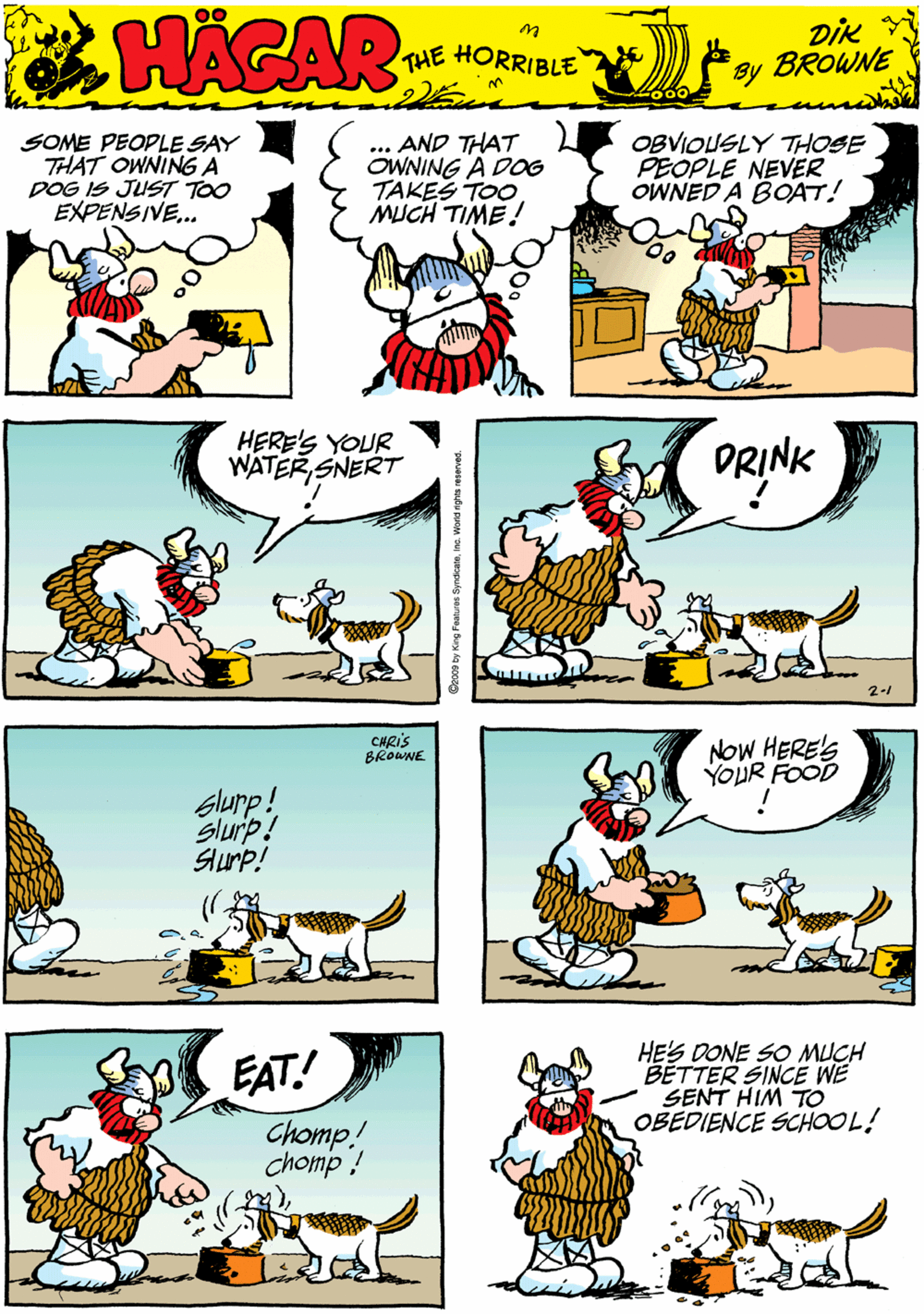 Comics OCR: SOME PEOPLE SAY THAT OWNINGA DOG IS JUST TOO EXPENSIVE. ... AND THAT OWNING A DOG TAKES TOO MJCH TIME! OBVIOUSLY THOSE PEOPLE NEVER OWNED A BOAT! HACAR THE HORRIBLE by DIK BROWNE HERE'S YOUR WATER SNERT DRINK CHRIS BROWNE Slurp! Slurp! Slurp! 2- NOW HERE'S YoUR FOOD EAT! HE'S DONE SO MUCH BETTER SINCE WE SENT HIM TO OBEDIENCE SCHOOL! Chomp! chomp ! SOME PEOPLE SAY THAT OWNINGA DOG IS JUST TOO EXPENSIVE. ... AND THAT OWNING A DOG TAKES TOO MJCH TIME! OBVIOUSLY THOSE PEOPLE NEVER OWNED A BOAT! HACAR THE HORRIBLE by DIK BROWNE HERE'S YOUR WATER SNERT DRINK CHRIS BROWNE Slurp! Slurp! Slurp! 2- NOW HERE'S YoUR FOOD EAT! HE'S DONE SO MUCH BETTER SINCE WE SENT HIM TO OBEDIENCE SCHOOL! Chomp! chomp !