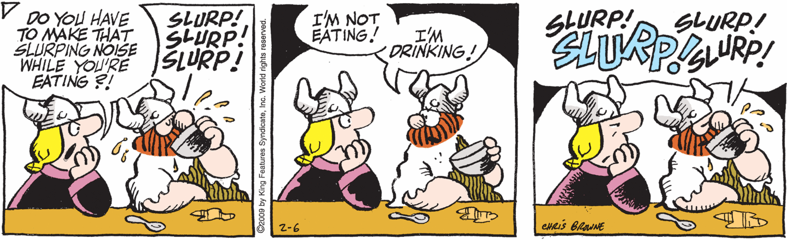 Drawing OCR: DO YOU HAVE TO MAKE THAT SLURPING NOISE WHILE YOU'RE EATING ?! SLURP!SLURP! SLURP! I'M NOT EATING! SLURP! SLURP! I'M DRINKING! Z-6 CHRIS BlaUNE 2009 by King Features SyndicateInc. World rights reserved. DO YOU HAVE TO MAKE THAT SLURPING NOISE WHILE YOU'RE EATING ?! SLURP!SLURP! SLURP! I'M NOT EATING! SLURP! SLURP! I'M DRINKING! Z-6 CHRIS BlaUNE 2009 by King Features SyndicateInc. World rights reserved.