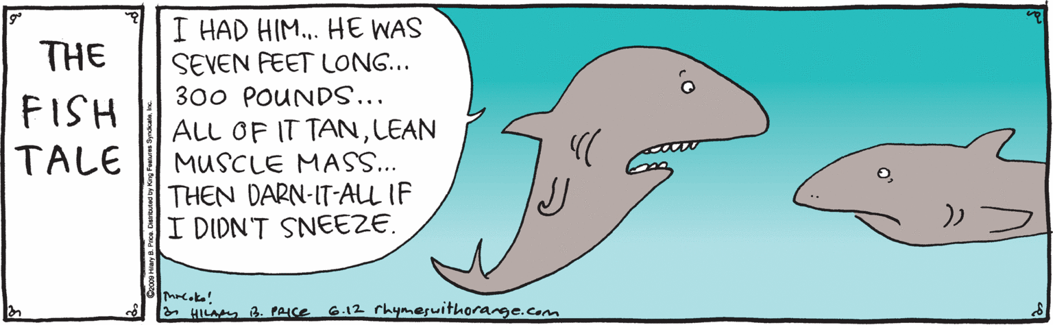 Liquid OCR: I HAD HIM. HE WAS SEVEN FEET LONG... 300 POUNDS... ALL OF IT TANLEAN MUSCLE MAS.. THEN DARN-IT-ALL IF I DIDN'T SNEEZE. THE FISH TALE a HILA 3. PAICE G.12 rhymesuithorange.com I HAD HIM. HE WAS SEVEN FEET LONG... 300 POUNDS... ALL OF IT TANLEAN MUSCLE MAS.. THEN DARN-IT-ALL IF I DIDN'T SNEEZE. THE FISH TALE a HILA 3. PAICE G.12 rhymesuithorange.com