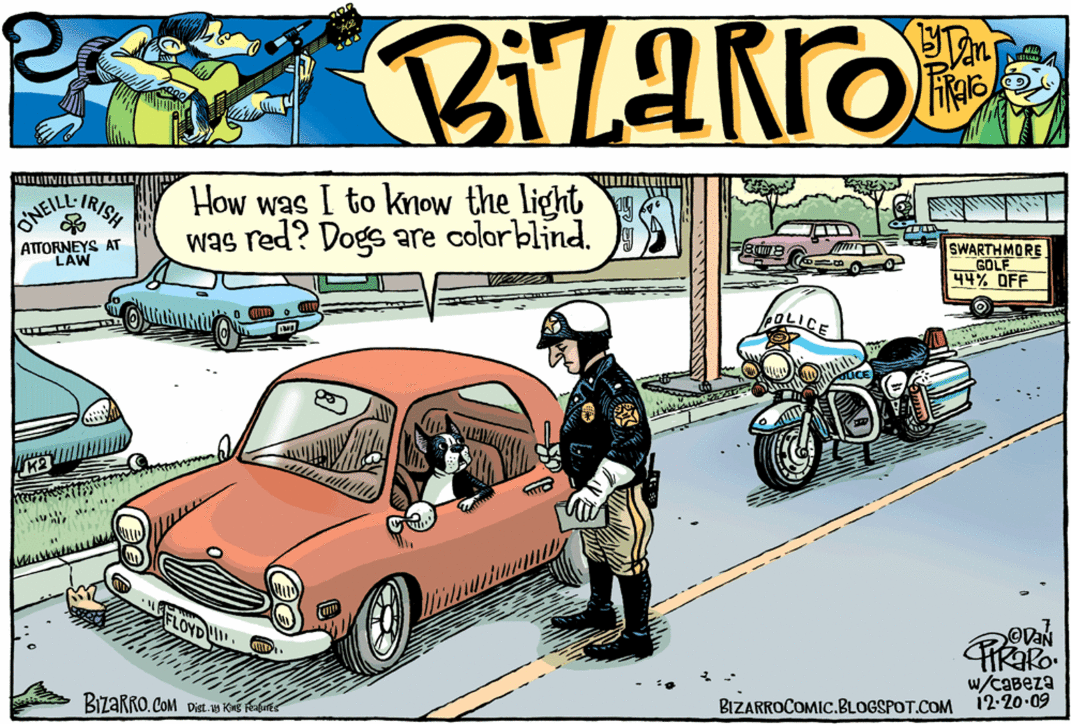 Hood OCR: How was I to know the light was red? Dogs are colorblind. IRISH SWARTHMORE GOLF 44% OFF ATTORNEYS AT LAW FLOYDw/caBeza BIZARROCOMIC.BLOGSPOT.COM 12-20.09 How was I to know the light was red? Dogs are colorblind. IRISH SWARTHMORE GOLF 44% OFF ATTORNEYS AT LAW FLOYDw/caBeza BIZARROCOMIC.BLOGSPOT.COM 12-20.09