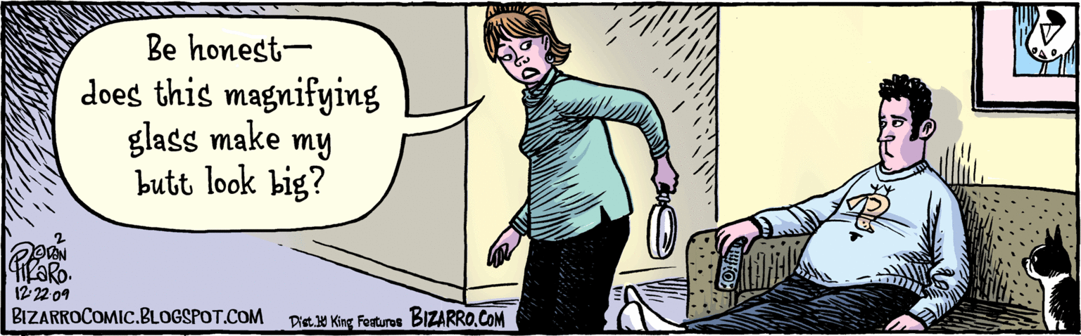 Comics OCR: Be honest – does this magnifying glass make my butt look big? BzaRro.COM taN TIKARO 12:22-09 BIZARROCOMIC.BLOGSPOT.COM Be honest – does this magnifying glass make my butt look big? BzaRro.COM taN TIKARO 12:22-09 BIZARROCOMIC.BLOGSPOT.COM