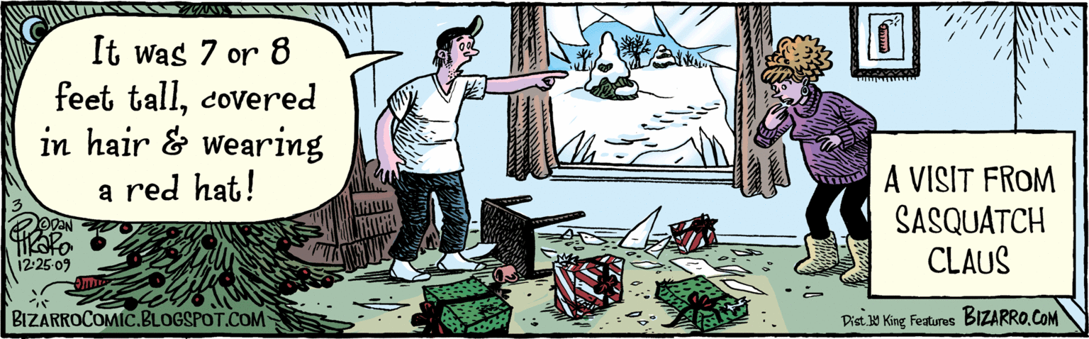 Rectangle OCR: It was 7 or 8 feet tallcovered in hair and wearing a red hat! BIZARROCOMIC.BLOGSPOT.COM 12 A VISIT FROM SASQUATCH CLAUS KZ A Dist. Y King Features BIzaRfO.COM It was 7 or 8 feet tallcovered in hair and wearing a red hat! BIZARROCOMIC.BLOGSPOT.COM 12 A VISIT FROM SASQUATCH CLAUS KZ A Dist. Y King Features BIzaRfO.COM