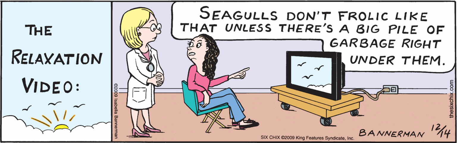 Illustration OCR: The Rolaxation Video: SEAGULLS DON'T FROLIC LIKE THAT UNLESS THERE'S A BIG PILE OF GARBAGE UNDER THEM. BANNERMANN4| 12/4 ©2009 Isabella Bannerman SIX CHIX ©2009 King Features SyndicateInc. thesixchix.com The Rolaxation Video: SEAGULLS DON'T FROLIC LIKE THAT UNLESS THERE'S A BIG PILE OF GARBAGE UNDER THEM. BANNERMANN4| 12/4 ©2009 Isabella Bannerman SIX CHIX ©2009 King Features SyndicateInc. thesixchix.com