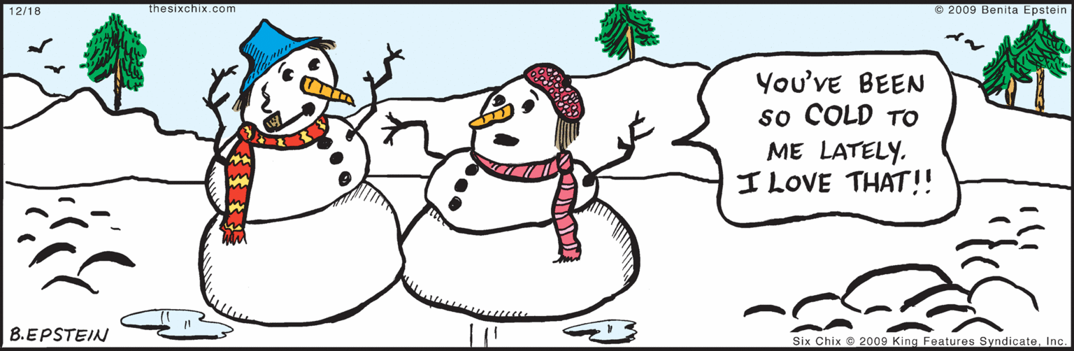 Creative arts OCR: © 2009 Benita Epstein 12/18 You've BEEN so COLD TO ME LATELY. I LOVE THAT!! B.EPSTEIN Six Chix © 2009 King Features SyndicateInc. thesixchix.com © 2009 Benita Epstein 12/18 You've BEEN so COLD TO ME LATELY. I LOVE THAT!! B.EPSTEIN Six Chix © 2009 King Features SyndicateInc. thesixchix.com