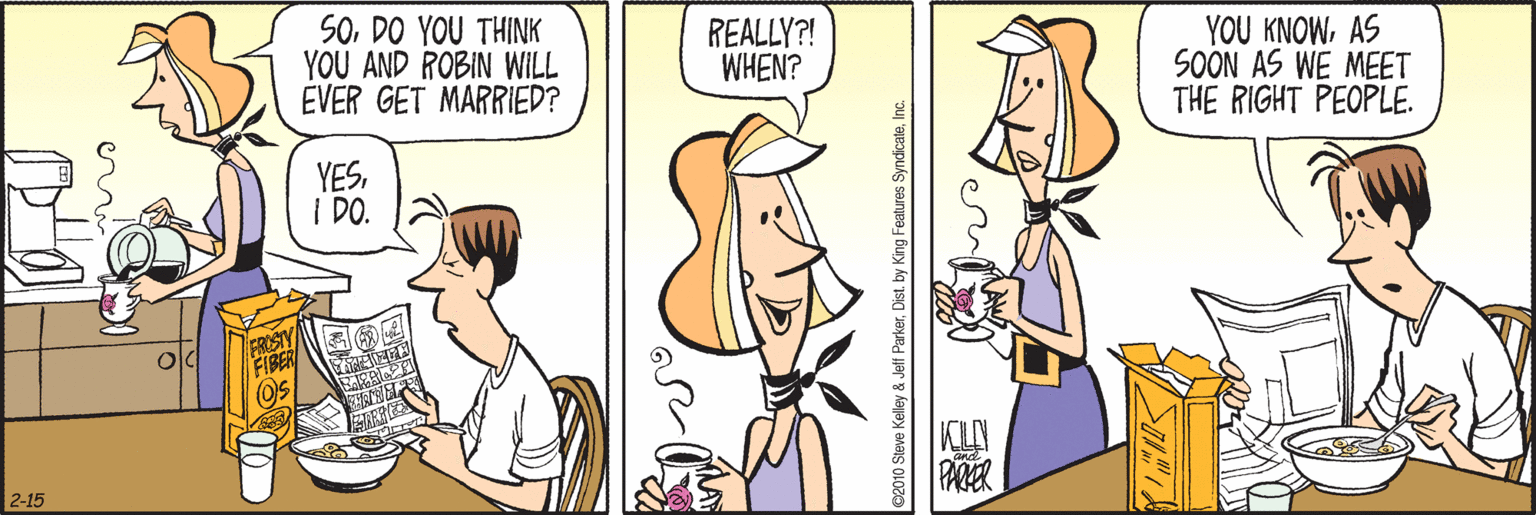 Fiction OCR: SODO YOU THINK YOU AND ROBIN WILL EVER GET MARRIED? REALLY?! WHEN? YOU KNOWAS SOON AS WE MEET THE RIGHT PEOPLE. YESI DO. 2-15 ©2010 Steve Kelley & Jeff ParkerDist. by King Features Syndic SODO YOU THINK YOU AND ROBIN WILL EVER GET MARRIED? REALLY?! WHEN? YOU KNOWAS SOON AS WE MEET THE RIGHT PEOPLE. YESI DO. 2-15 ©2010 Steve Kelley & Jeff ParkerDist. by King Features Syndic
