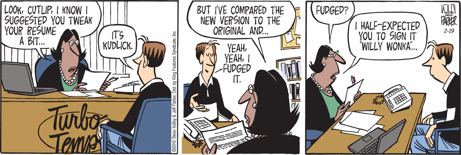 Animated cartoon OCR: KILN LOOKI KNOW I SUGGESTED YOU TWEAK YOUR RESUME A BIT. BUT IVE COMPARED THE NEW VERSION TO THE ORIGINAL AND. FUDGED? T HALF-EXPECTED YOU TO SIGN IT "WILLY WONKA.. 2-19 IT'S KUDLICK. YEAHI -FUDGED IT. Turbos Temme ©2010 Steve Kelley & Jeff ParkerInc. KILN LOOKI KNOW I SUGGESTED YOU TWEAK YOUR RESUME A BIT. BUT IVE COMPARED THE NEW VERSION TO THE ORIGINAL AND. FUDGED? T HALF-EXPECTED YOU TO SIGN IT "WILLY WONKA.. 2-19 IT'S KUDLICK. YEAHI -FUDGED IT. Turbos Temme ©2010 Steve Kelley & Jeff Parkerby King Features Syndicate