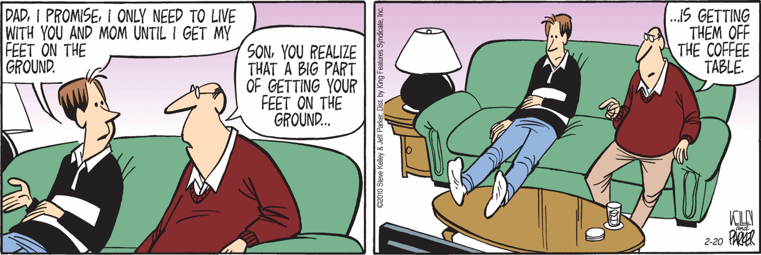 Lap OCR: DADI ONLY NEED TO LIVE WITH YOU AND MOM UNTIL I GET MY FEET ON THE GROUND. .IS GETTING THEM OFF THE COFFEE TABLE. SONYOU REALIZE THAT A BIG PART OF GETTING YOUR FEET ON THE GROUND.. KLAN 2-20 PARER ©2010 Steve Kelley & Jeff Parker. Disti DADI PROMISEI ONLY NEED TO LIVE WITH YOU AND MOM UNTIL I GET MY FEET ON THE GROUND. .IS GETTING THEM OFF THE COFFEE TABLE. SONYOU REALIZE THAT A BIG PART OF GETTING YOUR FEET ON THE GROUND.. KLAN 2-20 PARER ©2010 Steve Kelley & Jeff Parker. Distby Kng Features Syndicale