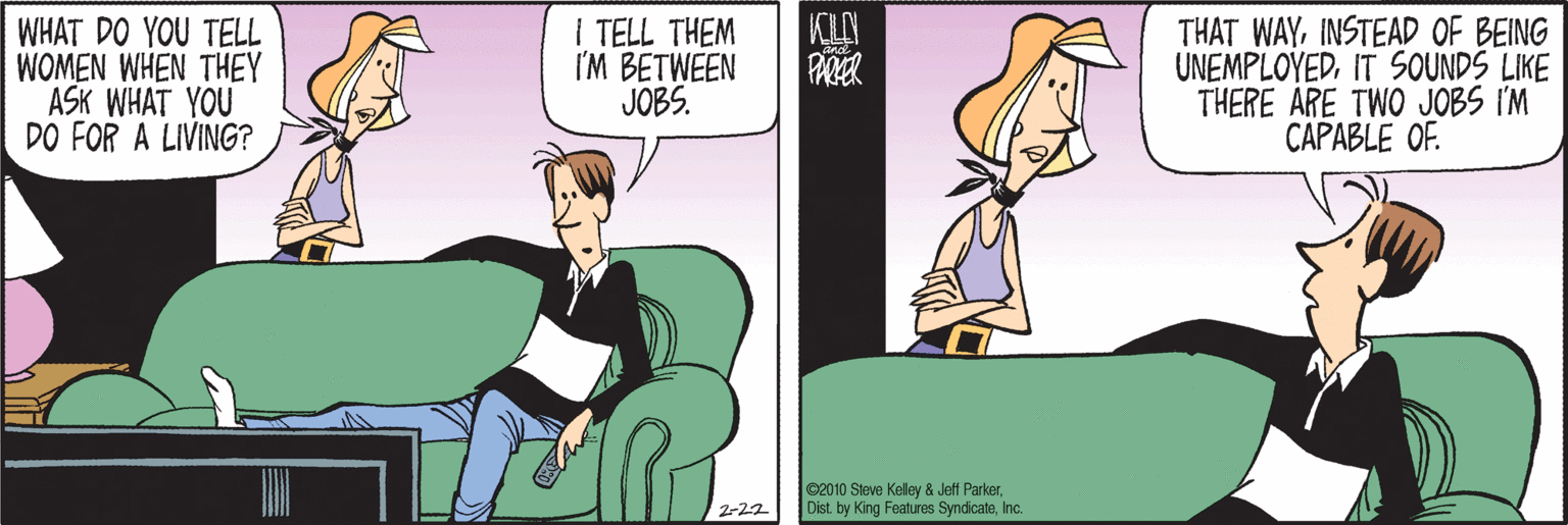 Conversation OCR: WHAT DO YOU TELL WOMEN WHEN THEY ASK WHAT YOU DO FOR A LIVING? I TELL THEM I'M BETWEEN JOBS. THAT WAYINSTEAD OF BEING UNEMPLOYEDIT SOUNDS LIKE THERE ARE TWO JOBS I'M CAPABLE OF. ©2010 Sleve Kelley & Jeff ParkerInc. 2-22 WHAT DO YOU TELL WOMEN WHEN THEY ASK WHAT YOU DO FOR A LIVING? I TELL THEM I'M BETWEEN JOBS. THAT WAYINSTEAD OF BEING UNEMPLOYEDIT SOUNDS LIKE THERE ARE TWO JOBS I'M CAPABLE OF. ©2010 Sleve Kelley & Jeff ParkerDist. by King Features SyndicateInc. 2-22