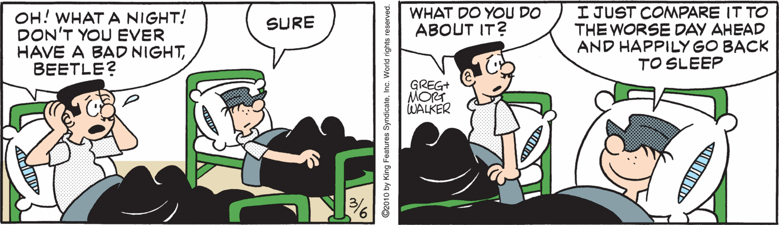 Comics OCR: I JUST CONMPARE IT TO THE WORSE DAY AHEAD AND HAPPILY GO BACK TO SLEEP WHAT DO YOU DO ??OUT IT? OH! WHAT A NIGHT! DON'T YOU EVER HAVE A BAD NIGHTBEETLE? SURE GREG+ MORT WALKER ©2010 by King Features SyndicateInc. World rights reserved. I JUST CONMPARE IT TO THE WORSE DAY AHEAD AND HAPPILY GO BACK TO SLEEP WHAT DO YOU DO ??OUT IT? OH! WHAT A NIGHT! DON'T YOU EVER HAVE A BAD NIGHTBEETLE? SURE GREG+ MORT WALKER ©2010 by King Features SyndicateInc. World rights reserved.