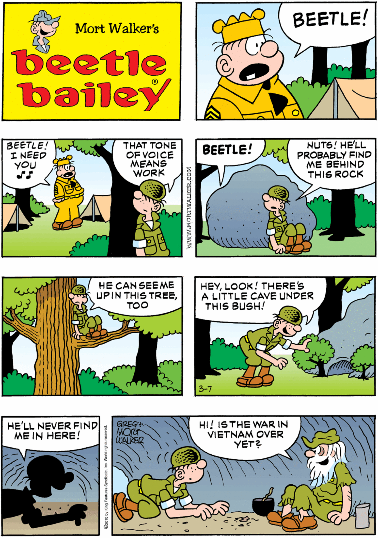 Rectangle OCR: BUTI'LL FIND HIM! HE ALWAYS DISAPPEARS WHEN I HAVE @ WORK FOR HIM BEETLE! Mort Walker's beetle bailey BEETLE! I NEED YOU THAT TONE OF VOICE MEANS WORK NUTS! HE'LL PROBABLY FIND ME BEHIND THIS ROCK HE CAN SEE ME UPIN THIS TREETOO BEETLE! HEYLOOK! THERE'S A LITTLE CAVE UNDER THIS BUSH! HE'LL NEVER FIND ME IN HERE! GREGH MOR WALKER HI! ISTHE WAR IN VIETNAM OVER YET? 3-7 www.MORTWALKER.COM BUTI'LL FIND HIM! HE ALWAYS DISAPPEARS WHEN I HAVE @ WORK FOR HIM BEETLE! Mort Walker's beetle bailey BEETLE! I NEED YOU THAT TONE OF VOICE MEANS WORK NUTS! HE'LL PROBABLY FIND ME BEHIND THIS ROCK HE CAN SEE ME UPIN THIS TREETOO BEETLE! HEYLOOK! THERE'S A LITTLE CAVE UNDER THIS BUSH! HE'LL NEVER FIND ME IN HERE! GREGH MOR WALKER HI! ISTHE WAR IN VIETNAM OVER YET? 3-7 www.MORTWALKER.COM